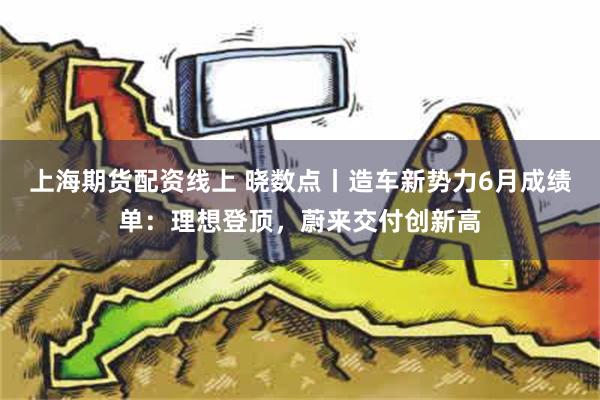 上海期货配资线上 晓数点丨造车新势力6月成绩单：理想登顶，蔚来交付创新高