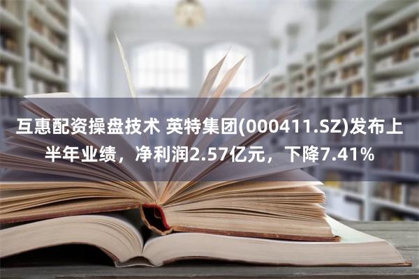 互惠配资操盘技术 英特集团(000411.SZ)发布上半年业绩，净利润2.57亿元，下降7.41%