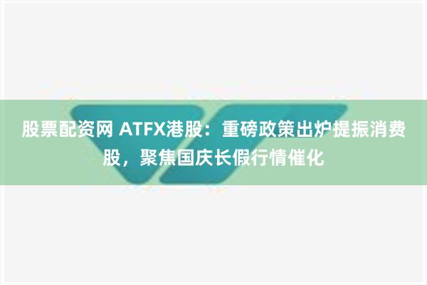 股票配资网 ATFX港股：重磅政策出炉提振消费股，聚焦国庆长假行情催化