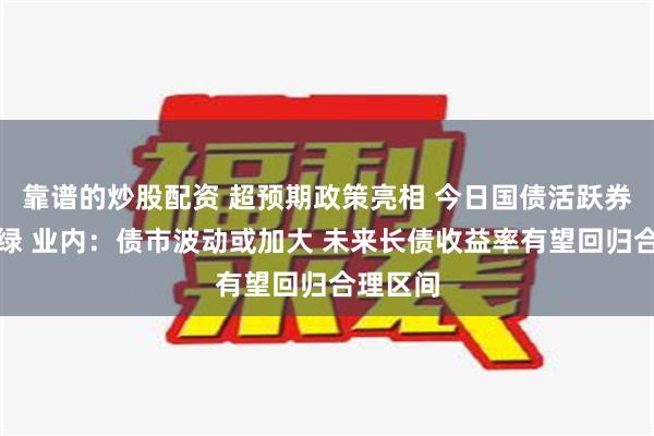 靠谱的炒股配资 超预期政策亮相 今日国债活跃券全线飘绿 业内：债市波动或加大 未来长债收益率有望回归合理区间