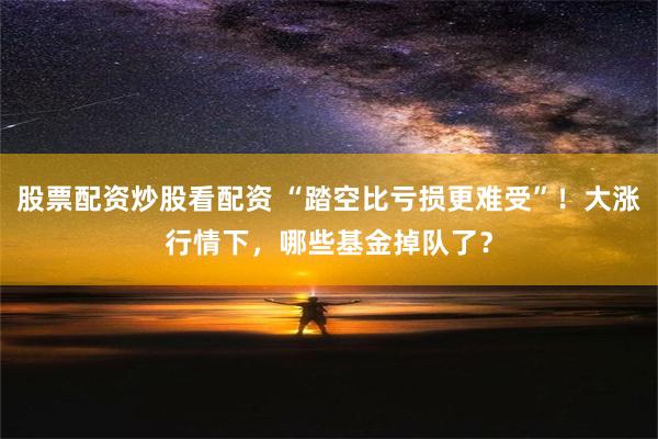 股票配资炒股看配资 “踏空比亏损更难受”！大涨行情下，哪些基金掉队了？