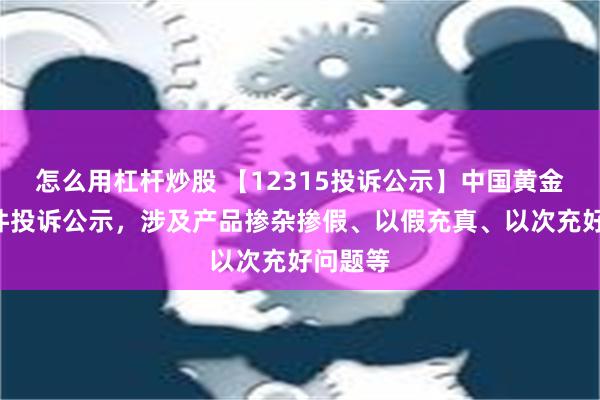 怎么用杠杆炒股 【12315投诉公示】中国黄金新增5件投诉公示，涉及产品掺杂掺假、以假充真、以次充好问题等