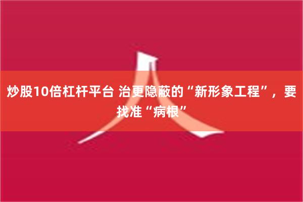 炒股10倍杠杆平台 治更隐蔽的“新形象工程”，要找准“病根”