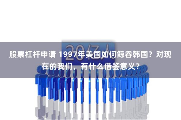 股票杠杆申请 1997年美国如何鲸吞韩国？对现在的我们，有什么借鉴意义？