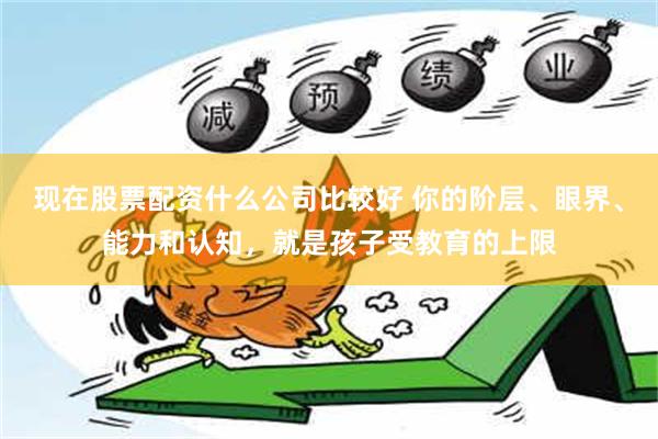 现在股票配资什么公司比较好 你的阶层、眼界、能力和认知，就是孩子受教育的上限