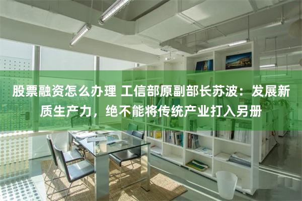 股票融资怎么办理 工信部原副部长苏波：发展新质生产力，绝不能将传统产业打入另册