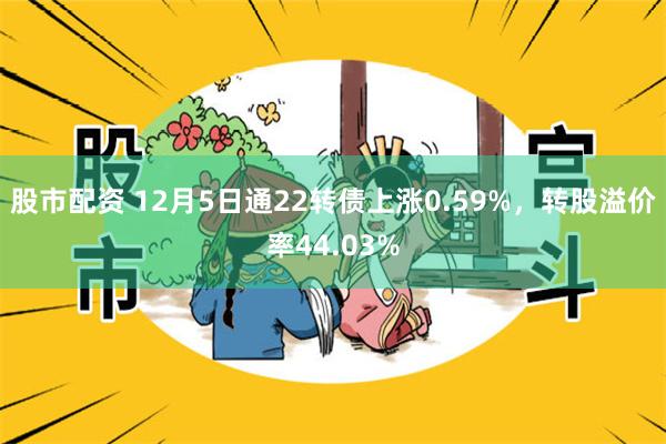 股市配资 12月5日通22转债上涨0.59%，转股溢价率44.03%