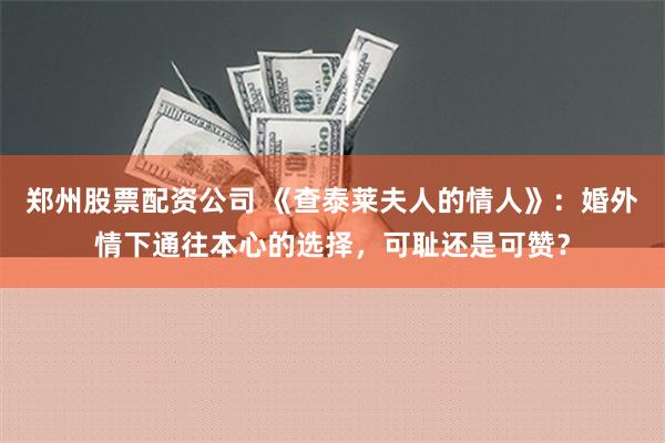 郑州股票配资公司 《查泰莱夫人的情人》：婚外情下通往本心的选择，可耻还是可赞？