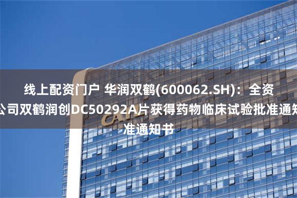 线上配资门户 华润双鹤(600062.SH)：全资孙公司双鹤润创DC50292A片获得药物临床试验批准通知书